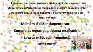 Esperamos que tenhas gostado e ficado a conhecer um pouco mais
do Carnaval em Portugal e no mundo. Este ano é um pouco diferente,
mas para o ano, se todos ajudarmos, o Carnaval volta à rua e em
força! Por isso:
Mantêm o distanciamento social
Cumpre as regras de etiqueta respiratória
Lava as mãos com frequência
Bom Carnaval
 