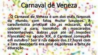 O Carnaval de Veneza é um dos mais famosos
do mundo, com fatos muito luxuosos. A
característica principal são as máscaras, que
cobrem a cara, tornando os mascarados
irreconhecíveis. Sabias que até às Invasões
Francesas, no século XIX, o Carnaval começava
em outubro? Sair à rua depois das 17 horas com
a cara descoberta era sinal de pobreza e falta de
educação…
Carnaval de Veneza
 