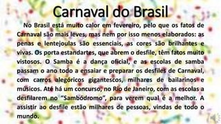 Carnaval do Brasil
No Brasil está muito calor em fevereiro, pelo que os fatos de
Carnaval são mais leves, mas nem por isso menos elaborados: as
penas e lentejoulas são essenciais, as cores são brilhantes e
vivas. Os porta estandartes, que abrem o desfile, têm fatos muito
vistosos. O Samba é a dança oficial, e as escolas de samba
passam o ano todo a ensaiar e preparar os desfiles de Carnaval,
com carros alegóricos gigantescos, milhares de bailarinos e
músicos. Até há um concurso, no Rio de Janeiro, com as escolas a
desfilarem no “Sambódromo”, para verem qual é a melhor. A
assistir ao desfile estão milhares de pessoas, vindas de todo o
mundo.
 