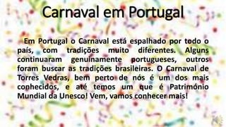 Carnaval em Portugal
Em Portugal o Carnaval está espalhado por todo o
país, com tradições muito diferentes. Alguns
continuaram genuinamente portugueses, outros
foram buscar as tradições brasileiras. O Carnaval de
Torres Vedras, bem perto de nós é um dos mais
conhecidos, e até temos um que é Património
Mundial da Unesco! Vem, vamos conhecer mais!
 