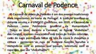 Carnaval de Podence
O Carnaval da aldeia de Podence é um dos eventos tradicionais
mais importantes do norte de Portugal. A tradição manteve-se
durante séculos e a UNESCO classificou, em 2019, o Carnaval de
Podence como Património Imaterial da Humanidade.
Todos os anos, durante o Carnaval, as figuras “diabólicas”
dos Caretos - rapazes mascarados com trajes de franjas coloridas,
caras de nariz pontiagudo feitas de lata ou couro e chocalhos à
cintura - percorrem as ruas de Podence fazendo barulho e
metendo-se com as pessoas que passam, sobretudo com as
raparigas, que são “chocalhadas”!
 