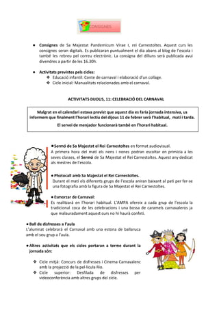 ● Consignes ​
de Sa Majestat Pandemicum Virae I, rei Carnestoltes. Aquest curs les
consignes seran digitals. Es publicaran puntualment el dia abans al blog de l’escola i
també les rebreu pel correu electrònic. La consigna del dilluns serà publicada avui
divendres a partir de les 16.30h.
● Activitats previstes pels cicles:
❖ Educació infantil: Conte de carnaval i elaboració d’un collage.
❖ Cicle inicial: Manualitats relacionades amb el carnaval.
ACTIVITATS DIJOUS, 11: CELEBRACIÓ DEL CARNAVAL
●Sermó de Sa Majestat el Rei​
​
Carnestoltes ​
en format audiovisual.
A primera hora del matí els nens i nenes podran escoltar en primícia a les
seves classes, el ​
Sermó de Sa Majestat el Rei Carnestoltes. Aquest any dedicat
als mestres de l’escola.
●Photocall amb Sa Majestat el Rei Carnestoltes.
Durant el matí els diferents grups de l’escola aniran baixant al pati per fer-se
una fotografia amb la figura de Sa Majestat el Rei Carnestoltes.
●Esmorzar de Carnaval:
Es realitzarà en l’horari habitual. L’AMPA ofereix a cada grup de l’escola la
tradicional coca de les celebracions i una bossa de caramels carnavaleros ja
que malauradament aquest curs no hi haurà confeti.
●Ball de disfresses a l’aula
L’alumnat celebrarà el Carnaval amb una estona de ballaruca
amb el seu grup a l’aula.
●Altres activitats que els cicles portaran a terme durant la
jornada són:
❖ Cicle mitjà: Concurs de disfresses i Cinema Carnavalenc
amb la projecció de la pel·lícula Rio.
❖ Cicle superior: Desfilada de disfresses per
videoconferència amb altres grups del cicle.
Malgrat en el calendari estava previst que aquest dia es faria jornada intensiva, us
informem que finalment l’horari lectiu del dijous 11 de febrer serà l’habitual, matí i tarda.
El servei de menjador funcionarà també en l’horari habitual.
 