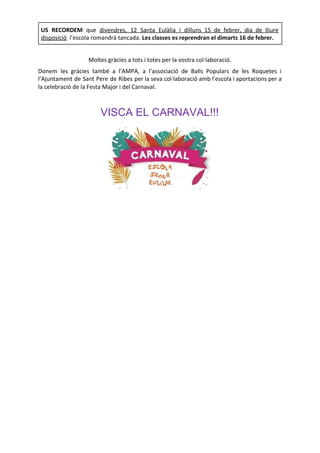 Moltes gràcies a tots i totes per la vostra col·laboració.
Donem les gràcies també a l’AMPA, a l’associació de Balls Populars de les Roquetes i
l’Ajuntament de Sant Pere de Ribes per la seva col·laboració amb l’escola i aportacions per a
la celebració de la Festa Major i del Carnaval.
VISCA EL CARNAVAL!!!
US RECORDEM que ​
divendres, 12 Santa Eulàlia i dilluns 15 de febrer, dia de lliure
disposició​l’escola romandrà tancada. ​
Les classes es reprendran el dimarts 16 de febrer.
 