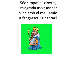Sóc simpàtic i eixerit,
i m’agrada molt manar.
Vinc amb el meu amic
a fer gresca i a cantar!

 