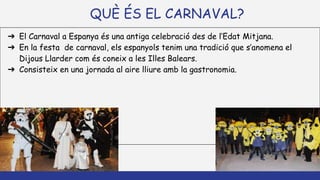 QUÈ ÉS EL CARNAVAL?
➔ El Carnaval a Espanya és una antiga celebració des de l’Edat Mitjana.
➔ En la festa de carnaval, els espanyols tenim una tradició que s’anomena el
Dijous Llarder com és coneix a les Illes Balears.
➔ Consisteix en una jornada al aire lliure amb la gastronomia.
 