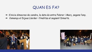 QUAN ES FA?
➔ S’inicia dimecres de cendra, la data és entre Febrer i Març ,segons l’any.
➔ Comença el Dijous Llarder i finalitza el següent Dimarts.
 