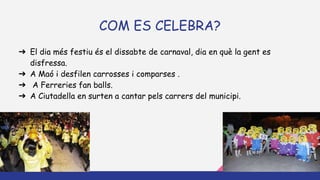 COM ES CELEBRA?
➔ El dia més festiu és el dissabte de carnaval, dia en què la gent es
disfressa.
➔ A Maó i desfilen carrosses i comparses .
➔ A Ferreries fan balls.
➔ A Ciutadella en surten a cantar pels carrers del municipi.
 