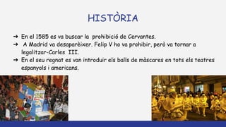 HISTÒRIA
➔ En el 1585 es va buscar la prohibició de Cervantes.
➔ A Madrid va desaparèixer. Felip V ho va prohibir, però va tornar a
legalitzar-Carles III.
➔ En el seu regnat es van introduir els balls de màscares en tots els teatres
espanyols i americans.
 