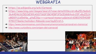 WEBGRAFIA
➔ https://es.wikipedia.org/wiki/Carnaval.
➔ https://www.bing.com/images/search?view=detailV2&ccid=v8uZELNo&id=
36A4E4631C5EC6E991AD0716DF2BC4EBF3FDCE68&thid=OIP.v8uZELN
oMGKftjUs5mNw_gHaE2&q=+++carnaval+menorca&simid=608024254289
478227&selectedindex=4&mode=overlay&first=1.
➔ https://www.bonninsanso.com/discoverymenorca/es/carnaval-en-menorca/
➔ http://www.curiosfera.com/origen-del-carnaval/
 