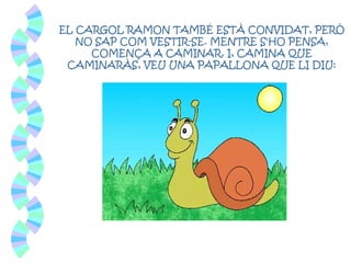 EL CARGOL RAMON TAMBÉ ESTÀ CONVIDAT, PERÒ
NO SAP COM VESTIR-SE. MENTRE S'HO PENSA,
COMENÇA A CAMINAR. I, CAMINA QUE
CAMINARÀS, VEU UNA PAPALLONA QUE LI DIU:
 
