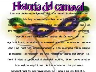 Las verdaderas orígenes del Carnaval todavía son una incógnita. No hay como comprobar científicamente dónde y cuándo nació el Carnaval. Los estudios estiman que los primeros cultos que más tarde se denominarían Carnaval fueron realizados años antes de Cristo, en la agricultura, cuando los campesinos se reunían en verano con los rostros enmascarados y los cuerpos totalmente pintados, alrededor de una hoguera, para celebrar la fertilidad y productividad del suelo, bien como alejar los malos espíritus de la cosecha. La primera concentración carnavalesca se localiza en Egipto.  Historia del carnaval 