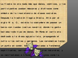 La fiesta no era nada más que danza, cánticos, y los participantes usaban máscaras y disfraces como símbolo de la inexistencia de clases sociales. Después la tradición llegó a Grecia. Allá por el siglo VI a. C., existía la costumbre de pasear un barco con ruedas (carrus navalis) donde la gente bailaba todo tipo de danza. En Roma el carro era dedicado a la diosa egipcia Isis, propagando el culto a los celtas y germanos. Las ceremonias tenían un punto en común. Estaban asociadas a fenómenos espirituales, astronómicos y a ciclos naturales, y se manifestaban a través de expresiones como la danza, los cánticos, la sátira, las máscaras, y el desorden.  