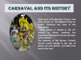 Major part of the Brazilian Culture, and
often known as “The Biggest Party on
Earth”, Carnaval has roots in the
Catholicism.
Some believe it started in the 12th
century in Rome, marking the
beginning of the period of Lent (40 days
before Easter).
The followers of the Roman Catholic
Church would indulge in last day of
dance, fun and alcohol , just before the
start of the Lent.

 