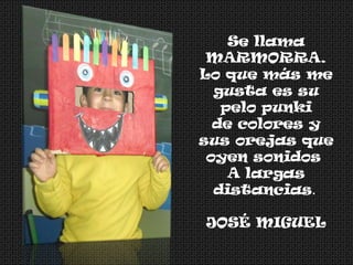 Se llama
MARMORRA.
Lo que más me
gusta es su
pelo punki
de colores y
sus orejas que
oyen sonidos
A largas
distancias.
JOSÉ MIGUEL
 