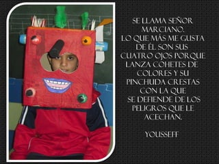 Se llama SEÑOR
MARCIANO.
Lo que más me gusta
de él son sus
cuatro ojos porque
lanza cohetes de
Colores y su
pinchuda crestas
con la que
se defiende de los
peligros que le
acechan.
Yousseff
 