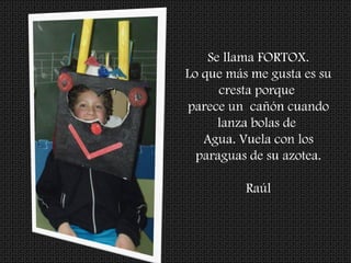 Se llama FORTOX.
Lo que más me gusta es su
cresta porque
parece un cañón cuando
lanza bolas de
Agua. Vuela con los
paraguas de su azotea.
Raúl
 