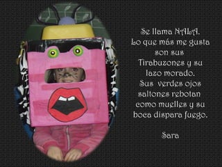 Se llama NALA.
Lo que más me gusta
son sus
Tirabuzones y su
lazo morado.
Sus verdes ojos
saltones rebotan
como muelles y su
boca dispara fuego.
Sara
 
