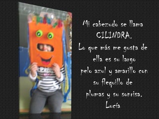 Mi cabezudo se llama
CILINDRA.
Lo que más me gusta de
ella es su largo
pelo azul y amarillo con
su flequillo de
plumas y su sonrisa.
Lucía
 