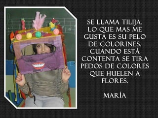 Se llama TILIJA.
Lo que mas me
gusta es su pelo
de colorines.
Cuando está
contenta se tira
pedos de colores
que huelen a
flores.
María
 