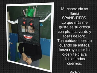 Mi cabezudo se
llama
SPANBIRTOS.
Lo que más me
gusta es su cresta
con plumas verde y
rosas de loro.
Ten cuidado porque
cuando se enfada
lanza rayos por los
ojos y te clava
los afilados
cuernos.
 