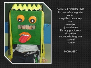 Se llama LECHUGUINO.
Lo que más me gusta
es su
magnífico peinado y
sus
naranjas
ojos saltones.
Es muy gracioso y
simpático
sacando la lengua a
todo el
mundo.
MOHAMED
 