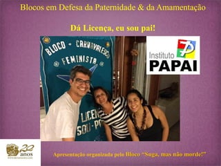 Blocos em Defesa da Paternidade & da Amamentação
Dá Licença, eu sou pai!
Apresentação organizada pelo Bloco “Suga, mas não morde!”
 