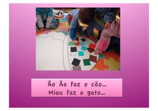 Ão Ão faz o cão…
Miau faz o gato…
 