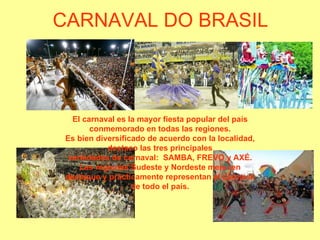 CARNAVAL DO BRASIL El carnaval es la mayor fiesta popular del país conmemorado en todas las regiones. Es bien diversificado de acuerdo con la localidad, destaco las duas variedades de carnaval:  FREVO y AXÉ. Las regiones Sudeste y Nordeste merecen destaque y prácticamente representan el carnaval de todo el país. 