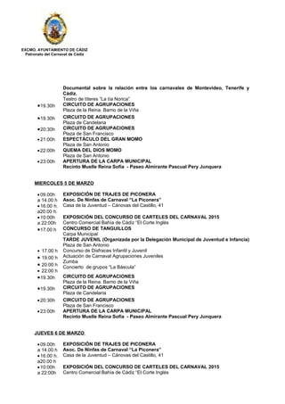 EXCMO. AYUNTAMIENTO DE CÁDIZ
Patronato del Carnaval de Cádiz
Documental sobre la relación entre los carnavales de Montevideo, Tenerife y
Cádiz.
Teatro de títeres “La tía Norica”
•19.30h CIRCUITO DE AGRUPACIONES
Plaza de la Reina. Barrio de la Viña
•19.30h CIRCUITO DE AGRUPACIONES
Plaza de Candelaria
•20:30h CIRCUITO DE AGRUPACIONES
Plaza de San Francisco
•21:00h ESPECTÁCULO DEL GRAN MOMO
Plaza de San Antonio
•22:00h QUEMA DEL DIOS MOMO
Plaza de San Antonio
•23:00h APERTURA DE LA CARPA MUNICIPAL
Recinto Muelle Reina Sofía - Paseo Almirante Pascual Pery Junquera
MIERCOLES 5 DE MARZO
•09.00h
a 14.00 h
•16.00 h.
a20.00 h.
EXPOSICIÓN DE TRAJES DE PICONERA
Asoc. De Ninfas de Carnaval “La Piconera”
Casa de la Juventud – Cánovas del Castillo, 41
•10:00h
a 22:00h
EXPOSICIÓN DEL CONCURSO DE CARTELES DEL CARNAVAL 2015
Centro Comercial Bahía de Cádiz “El Corte Inglés
•17.00 h CONCURSO DE TANGUILLOS
Carpa Municipal
• 17.00 h
• 19.00 h
• 20.00 h
• 22.00 h
TARDE JUVENIL (Organizada por la Delegación Municipal de Juventud e Infancia)
Plaza de San Antonio
Concurso de Disfraces Infantil y Juvenil
Actuación de Carnaval Agrupaciones Juveniles
Zumba
Concierto de grupos “La Báscula”
•19.30h CIRCUITO DE AGRUPACIONES
Plaza de la Reina. Barrio de la Viña
•19.30h CIRCUITO DE AGRUPACIONES
Plaza de Candelaria
•20:30h CIRCUITO DE AGRUPACIONES
Plaza de San Francisco
•23:00h APERTURA DE LA CARPA MUNICIPAL
Recinto Muelle Reina Sofía - Paseo Almirante Pascual Pery Junquera
JUEVES 6 DE MARZO
•09.00h
a 14.00 h
•16.00 h.
a20.00 h
EXPOSICIÓN DE TRAJES DE PICONERA
Asoc. De Ninfas de Carnaval “La Piconera”
Casa de la Juventud – Cánovas del Castillo, 41
•10:00h
a 22:00h
EXPOSICIÓN DEL CONCURSO DE CARTELES DEL CARNAVAL 2015
Centro Comercial Bahía de Cádiz “El Corte Inglés
 