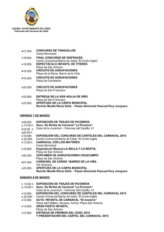 EXCMO. AYUNTAMIENTO DE CÁDIZ
Patronato del Carnaval de Cádiz
•17.00h CONCURSO DE TANGUILLOS
Carpa Municipal
•18:00h FINAL CONCURSO DE DISFRACES
Centro Comercial Bahía de Cádiz “El Corte Inglés”
•18:00h ESPECTÁCULO INFANTIL DE TÍTERES
Plaza de San Antonio
•19.30h CIRCUITO DE AGRUPACIONES
Plaza de la Reina. Barrio de la Viña
•19.30h CIRCUITO DE AGRUPACIONES
Plaza de Candelaria
•20:30h CIRCUITO DE AGRUPACIONES
Plaza de San Francisco
•22:00h ENTREGA DE LA XXIII AGUJA DE ORO
Plaza de San Francisco
•23:00h APERTURA DE LA CARPA MUNICIPAL
Recinto Muelle Reina Sofía - Paseo Almirante Pascual Pery Junquera
VIERNES 7 DE MARZO
•09.00h
a 14.00 h
•16.00 h
a20.00 h
EXPOSICIÓN DE TRAJES DE PICONERA
Asoc. De Ninfas de Carnaval “La Piconera”
Casa de la Juventud – Cánovas del Castillo, 41
•10:00h
a 22:00h
EXPOSICIÓN DEL CONCURSO DE CARTELES DEL CARNAVAL 2015
Centro Comercial Bahía de Cádiz “El Corte Inglés
•13.00 h CARNAVAL CON LOS MAYORES
Carpa Municipal
•18:00h Espectáculo Musical LA BELLA Y LA BESTIA.
Plaza de San Antonio
•20.30h CERTAMEN DE AGRUPACIONES CRUZCAMPO
Plaza de San Antonio
•21:00h CARRUSEL DE COROS “BARRIO DE LA VIÑA
Ver itinerario.
•23:00h APERTURA DE LA CARPA MUNICIPAL
Recinto Muelle Reina Sofía - Paseo Almirante Pascual Pery Junquera
SÁBADO 8 DE MARZO
• 10.00 h
a 14.00 h
EXPOSICIÓN DE TRAJES DE PICONERA
Asoc. De Ninfas de Carnaval “La Piconera”
Casa de la Juventud – Cánovas del Castillo, 41
•10:00h
a 22:00h
EXPOSICIÓN DEL CONCURSO DE CARTELES DEL CARNAVAL 2015
Centro Comercial Bahía de Cádiz “El Corte Inglés
•12:00h ACTO INFANTIL DE CARNAVAL “El encierro”
Plaza del Palillero, Novena, Ancha, Plaza San Antonio
•13:00h GRAN FIESTA INFANTIL
Plaza de San Antonio
•13:00h ENTREGA DE PREMIOS DEL COAC 2014
Y PRESENTACIÓN DEL CARTEL DEL CARNAVAL 2015
 