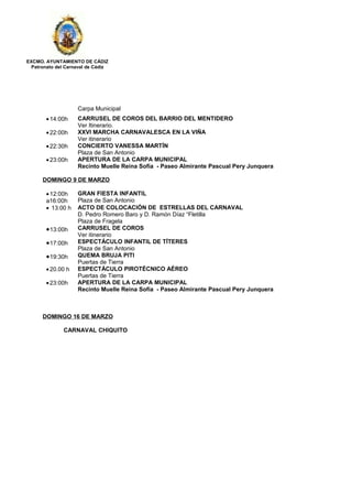 EXCMO. AYUNTAMIENTO DE CÁDIZ
Patronato del Carnaval de Cádiz
Carpa Municipal
•14:00h CARRUSEL DE COROS DEL BARRIO DEL MENTIDERO
Ver Itinerario.
•22:00h XXVI MARCHA CARNAVALESCA EN LA VIÑA
Ver itinerario
•22:30h CONCIERTO VANESSA MARTÍN
Plaza de San Antonio
•23:00h APERTURA DE LA CARPA MUNICIPAL
Recinto Muelle Reina Sofía - Paseo Almirante Pascual Pery Junquera
DOMINGO 9 DE MARZO
•12:00h
a16:00h
GRAN FIESTA INFANTIL
Plaza de San Antonio
• 13:00 h ACTO DE COLOCACIÓN DE ESTRELLAS DEL CARNAVAL
D. Pedro Romero Baro y D. Ramón Díaz “Fletilla
Plaza de Fragela
•13:00h CARRUSEL DE COROS
Ver itinerario
•17:00h ESPECTÁCULO INFANTIL DE TÍTERES
Plaza de San Antonio
•19:30h QUEMA BRUJA PITI
Puertas de Tierra
•20.00 h ESPECTÁCULO PIROTÉCNICO AÉREO
Puertas de Tierra
•23:00h APERTURA DE LA CARPA MUNICIPAL
Recinto Muelle Reina Sofía - Paseo Almirante Pascual Pery Junquera
DOMINGO 16 DE MARZO
CARNAVAL CHIQUITO
 
