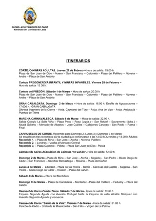 EXCMO. AYUNTAMIENTO DE CÁDIZ
Patronato del Carnaval de Cádiz
ITINERARIOS
CORTEJO NINFAS ADULTAS. Jueves 27 de Febrero – Hora de salida: 19.00 h.
Plaza de San Juan de Dios – Nueva – San Francisco – Columela – Plaza del Palillero – Novena –
Ancha – Plaza de San Antonio
Cortejo PREGONERO/A INFANTIL Y NINFAS INFANTILES. Viernes 28 de Febrero –
Hora de salida: 13.00 h.
Cortejo del PREGÓN. Sábado 1 de Marzo – Hora de salida: 20.00 h
Plaza de San Juan de Dios – Nueva – San Francisco – Columela – Plaza del Palillero – Novena –
Ancha – Plaza de San Antonio
GRAN CABALGATA. Domingo 2 de Marzo – Hora de salida: 16.00 h. Desfile de Agrupaciones –
17.000 h. GRAN CABALGATA
Glorieta Ingeniero de la Cierva – Avda. Cayetano del Toro – Avda. Ana de Viya – Avda. Andalucía –
Puertas de Tierra
MARCHA CARNAVALESCA. Sábado 8 de Marzo – Hora de salida: 22.00 h.
Salida Colegio La Salle Viña – Plaza Pinto – Rosa (izqda.) – San Rafael – Sacramento (dcha.) –
Alcalá Galiano – Mercado de Abastos – José Cubiles – Callejones Cardoso – San Pablo – Palma –
Final
CARRUSELES DE COROS. Recorrido para Domingo 2, Lunes 3 y Domingo 9 de Marzo
Se establecen tres recorridos por la ciudad que comenzarán a las 12.00 h Juveniles y 13.00 h Adultos
Recorrido 1. – Plaza de Mina – San José – Ancha – Novena Palillero
Recorrido 2. – Londres – Vuelta al Mercado Central
Recorrido 3. – Plaza Catedral – Pelota – Plaza San Juan de Dios - Plocia
Carrusel de Coros Asociación de Coristas “El Cañón”. Hora de salida: 12.00 h.
Domingo 2 de Marzo –Plaza de Mina – San José – Ancha – Sagasta - San Pedro – Beato Diego de
Cádiz – San Francisco – Sánchez Barcaztegui – Rosario – Plaza del Cañón
Lunes 3 de Marzo - Libertad – Plaza de las Flores – Barrie – Cánovas del Castillo – Sagasta – San
Pedro – Beato Diego de Cádiz – Rosario – Plaza del Cañón
Sábado 8 de Marzo – Plaza del Mentidero
Domingo 9 de Marzo – Plaza de Candelaria – Montañez –Plaza del Palillero – Feduchy – Plaza del
Cañón
Carrusel de Coros Puerta Tierra. Sábado 1 de Marzo - Hora de salida: 13.30 h.
Esquina Segunda Aguda con Avenida Portugal hasta la Esquina de calla Alcalde Blázquez con
Avenida Segunda Aguada y viceversa.
Carrusel de Coros “Barrio de la Viña”. Viernes 7 de Marzo - Hora de salida: 21.00 h.
Pericón de Cádiz – Cristo de la Misericordia – San Félix – Virgen de La Palma
 