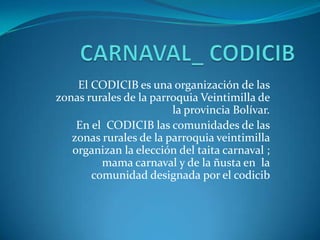 CARNAVAL_ CODICIB El CODICIB es una organización de las zonas rurales de la parroquia Veintimilla de la provincia Bolívar.  En el  CODICIB las comunidades de las zonas rurales de la parroquia veintimilla organizan la elección del taita carnaval ; mama carnaval y de la ñusta en  la comunidad designada por el codicib  
