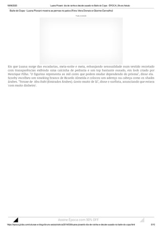 18/06/2020 Luana Piovani: dia de rainha e decote ousado no Baile do Copa - ÉPOCA | Bruno Astuto
https://epoca.globo.com/colunas-e-blogs/bruno-astuto/noticia/2014/03/bluana-piovanib-dia-de-rainha-e-decote-ousado-no-baile-do-copa.html 5/10
BailedoCopa-LuanaPiovani mostraaspernasnopalco(Foto:VeraDonatoeGianneCarvalho)
Eis que Luana surge das escadarias, meia-noite e meia, esbanjando sensualidade num vestido recortado
com transparências exibindo uma calcinha de pedraria e um top bastante ousado, em look criado por
Henrique Filho. "O figurino representa as mil cores que podem mudar dependendo do prisma", disse ela. 
Scooby escolheu um smoking branco de Ricardo Almeida e colocou um adereço na cabeça como os shaiks
árabes. "Trouxe de  Abu Dabi (Emirados Árabes). Gosto muito de lá", disse o surfista, anunciando que estava
'com muito dinheiro'.
PUBLICIDADE
Assine Época com 50% OFF
 