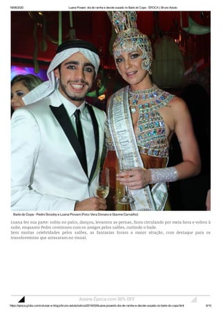 18/06/2020 Luana Piovani: dia de rainha e decote ousado no Baile do Copa - ÉPOCA | Bruno Astuto
https://epoca.globo.com/colunas-e-blogs/bruno-astuto/noticia/2014/03/bluana-piovanib-dia-de-rainha-e-decote-ousado-no-baile-do-copa.html 6/10
BailedoCopa-PedroScoobyeLuanaPiovani (Foto:VeraDonatoeGianneCarvalho)
Luana fez sua parte: subiu no palco, dançou, levantou as pernas, ficou circulando por meia hora e voltou à
suíte, enquanto Pedro continuou com os amigos pelos salões, curtindo o baile.
Sem muitas celebridades pelos salões, as fantasias foram a maior atração, com destaque para os
transformistas que arrasaram no visual.
Assine Época com 50% OFF
 