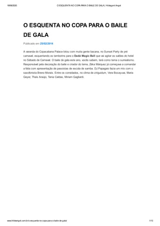 18/06/2020 O ESQUENTA NO COPA PARA O BAILE DE GALA | Hildegard Angel
www.hildeangel.com.br/o-esquenta-no-copa-para-o-baile-de-gala/ 1/13
O ESQUENTA NO COPA PARA O BAILE
DE GALA
Publicado em 25/02/2014
A varanda do Copacabana Palace lotou com muita gente bacana, no Sunset Party de pré
carnaval, esquentando os tamborins para o Dadá Magic Ball que vai agitar os salões do hotel
no Sábado de Carnaval. O baile de gala este ano, vocês sabem, terá como tema o surrealismo.
Responsável pela decoração do baile e criador do tema, Zéka Márquez já começava a comandar
a folia com apresentação de passistas de escola de samba. DJ Papagaio fazia um mix com o
saxofonista Breno Morais. Entre os convidados, no clima de ziriguidum, Vera Bocayuva, Maria
Geyer, Thaís Araújo, Tania Caldas, Miriam Gagliardi.
 