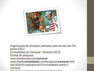 Organização de atividade realizada pelos alunos das 5ªs
séries A,B,C
Curiosidades do Carnaval - Fevereiro 2012.
Fontes de pesquisa:
www.brasilescola.com/carnaval
www.sitedecuriosidades.com/pesquisar/carnaval.html
http://lista10.org/especial/10-curiosidades-sobre-o-
carnaval
 