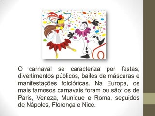 O carnaval se caracteriza por festas,
divertimentos públicos, bailes de máscaras e
manifestações folclóricas. Na Europa, os
mais famosos carnavais foram ou são: os de
Paris, Veneza, Munique e Roma, seguidos
de Nápoles, Florença e Nice.
 