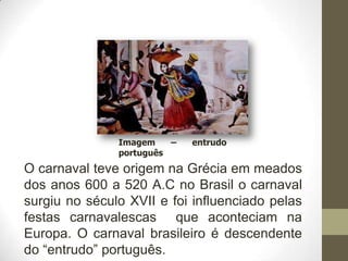Imagem    –   entrudo
               português
O carnaval teve origem na Grécia em meados
dos anos 600 a 520 A.C no Brasil o carnaval
surgiu no século XVII e foi influenciado pelas
festas carnavalescas que aconteciam na
Europa. O carnaval brasileiro é descendente
do “entrudo” português.
 