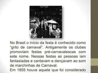 No Brasil o início da festa é conhecido como
“grito de carnaval”. Antigamente os clubes
promoviam festas pré-carnavalescas com
este nome. Nessas festas as pessoas iam
fantasiadas e cantavam e dançavam ao som
de marchinhas de Carnaval.
Em 1855 houve aquele que foi considerado
 