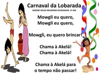 Carnaval da Lobarada
SIMONE HELEN DRUMOND ISCHKANIAN -2ª AM

Mowgli eu quero,
Mowgli eu quero,
Mowgli, eu quero brincar!

Chama à Akelá!
Chama à Akelá!
Chama à Akelá para
o tempo não passar!

 