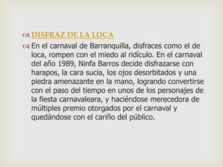  DISFRAZ DE LA LOCA
 En el carnaval de Barranquilla, disfraces como el de
loca, rompen con el miedo al ridículo. En el carnaval
del año 1989, Ninfa Barros decide disfrazarse con
harapos, la cara sucia, los ojos desorbitados y una
piedra amenazante en la mano, logrando convertirse
con el paso del tiempo en unos de los personajes de
la fiesta carnavaleara, y haciéndose merecedora de
múltiples premio otorgados por el carnaval y
quedándose con el cariño del público.
 
