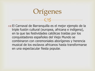 
 El Carnaval de Barranquilla es el mejor ejemplo de la
triple fusión cultural (europea, africana e indígena),
en la que las festividades católicas traídas por los
conquistadores españoles del Viejo Mundo se
combinaron con ceremoniales aborígenes y herencia
musical de los esclavos africanos hasta transformarse
en una espectacular fiesta popular.
Orígenes
 