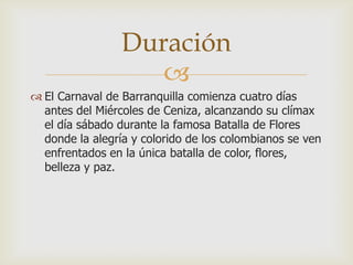 
 El Carnaval de Barranquilla comienza cuatro días
antes del Miércoles de Ceniza, alcanzando su clímax
el día sábado durante la famosa Batalla de Flores
donde la alegría y colorido de los colombianos se ven
enfrentados en la única batalla de color, flores,
belleza y paz.
Duración
 