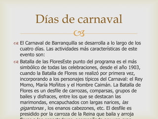 
 El Carnaval de Barranquilla se desarrolla a lo largo de los
cuatro días. Las actividades más características de este
evento son:
 Batalla de las FloresEste punto del programa es el más
simbólico de todas las celebraciones, desde el año 1903,
cuando la Batalla de Flores se realizó por primera vez,
incorporando a los personajes típicos del Carnaval: el Rey
Momo, María Moñitos y el Hombre Caimán. La Batalla de
Flores es un desfile de carrozas, comparsas, grupos de
bailes y disfraces, entre los que se destacan las
marimondas, encapuchados con largas narices, las
gigantonas , los enanos cabezones, etc. El desfile es
presidido por la carroza de la Reina que baila y arroja
Días de carnaval
 