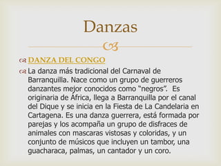 
 DANZA DEL CONGO
 La danza más tradicional del Carnaval de
Barranquilla. Nace como un grupo de guerreros
danzantes mejor conocidos como “negros”. Es
originaria de África, llega a Barranquilla por el canal
del Dique y se inicia en la Fiesta de La Candelaria en
Cartagena. Es una danza guerrera, está formada por
parejas y los acompaña un grupo de disfraces de
animales con mascaras vistosas y coloridas, y un
conjunto de músicos que incluyen un tambor, una
guacharaca, palmas, un cantador y un coro.
Danzas
 