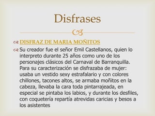 
 DISFRAZ DE MARIA MOÑITOS
 Su creador fue el señor Emil Castellanos, quien lo
interpreto durante 25 años como uno de los
personajes clásicos del Carnaval de Barranquilla.
Para su caracterización se disfrazaba de mujer:
usaba un vestido sexy estrafalario y con colores
chillones, tacones altos, se armaba moñitos en la
cabeza, llevaba la cara toda pintarrajeada, en
especial se pintaba los labios, y durante los desfiles,
con coquetería repartía atrevidas caricias y besos a
los asistentes
Disfrases
 
