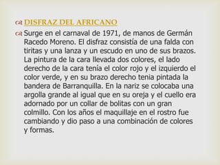  DISFRAZ DEL AFRICANO
 Surge en el carnaval de 1971, de manos de Germán
Racedo Moreno. El disfraz consistía de una falda con
tiritas y una lanza y un escudo en uno de sus brazos.
La pintura de la cara llevada dos colores, el lado
derecho de la cara tenía el color rojo y el izquierdo el
color verde, y en su brazo derecho tenia pintada la
bandera de Barranquilla. En la nariz se colocaba una
argolla grande al igual que en su oreja y el cuello era
adornado por un collar de bolitas con un gran
colmillo. Con los años el maquillaje en el rostro fue
cambiando y dio paso a una combinación de colores
y formas.
 
