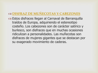  DISFRAZ DE MUÑECOTAS Y CABEZONES
 Estos disfraces llegan al Carnaval de Barranquilla
traídos de Europa, adquiriendo el estereotipo
costeño. Los cabezones son de carácter satírico y
burlesco, son disfraces que en muchas ocasiones
ridiculizan a personalidades. Las muñecotas son
disfraces de mujeres gigantes que se destacan por
su exagerado movimiento de caderas.
 