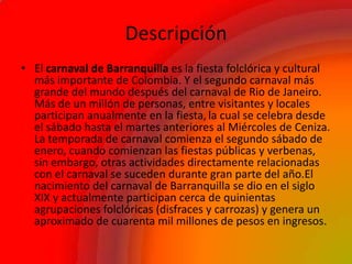 Descripción
• El carnaval de Barranquilla es la fiesta folclórica y cultural
más importante de Colombia. Y el segundo carnaval más
grande del mundo después del carnaval de Rio de Janeiro.
Más de un millón de personas, entre visitantes y locales
participan anualmente en la fiesta, la cual se celebra desde
el sábado hasta el martes anteriores al Miércoles de Ceniza.
La temporada de carnaval comienza el segundo sábado de
enero, cuando comienzan las fiestas públicas y verbenas,
sin embargo, otras actividades directamente relacionadas
con el carnaval se suceden durante gran parte del año.El
nacimiento del carnaval de Barranquilla se dio en el siglo
XIX y actualmente participan cerca de quinientas
agrupaciones folclóricas (disfraces y carrozas) y genera un
aproximado de cuarenta mil millones de pesos en ingresos.
 